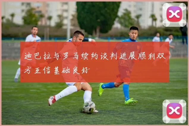 迪巴拉与罗马续约谈判进展顺利双方互信基础良好