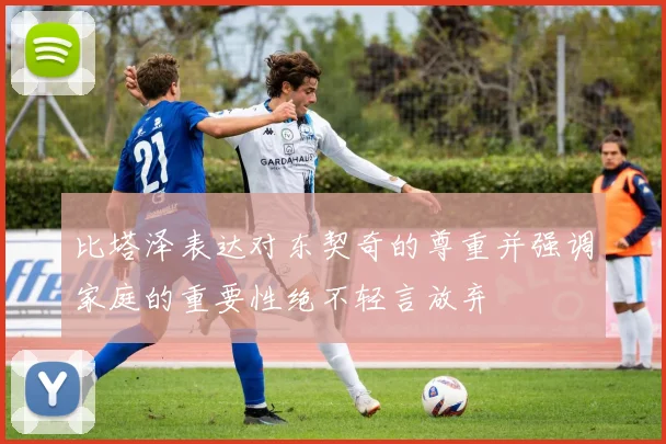 比塔泽表达对东契奇的尊重并强调家庭的重要性绝不轻言放弃