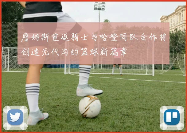 詹姆斯重返骑士与哈登同队合作将创造无代沟的篮球新篇章