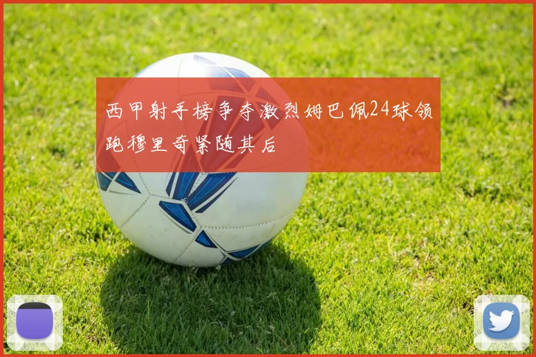 西甲射手榜争夺激烈姆巴佩24球领跑穆里奇紧随其后