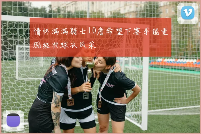 情怀满满骑士10詹希望下赛季能重现经典球衣风采