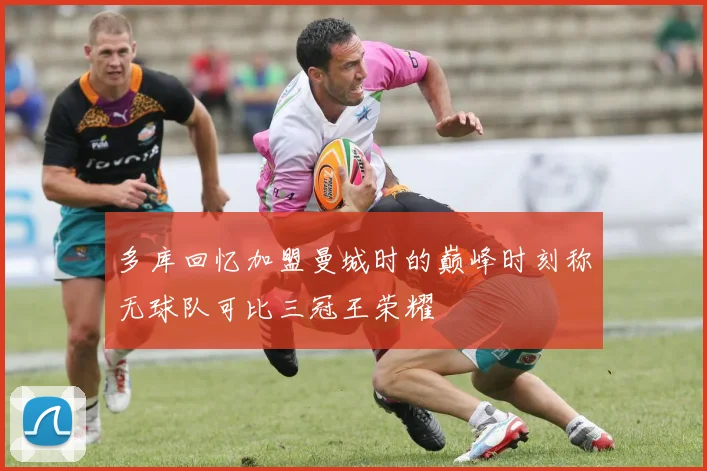 多库回忆加盟曼城时的巅峰时刻称无球队可比三冠王荣耀