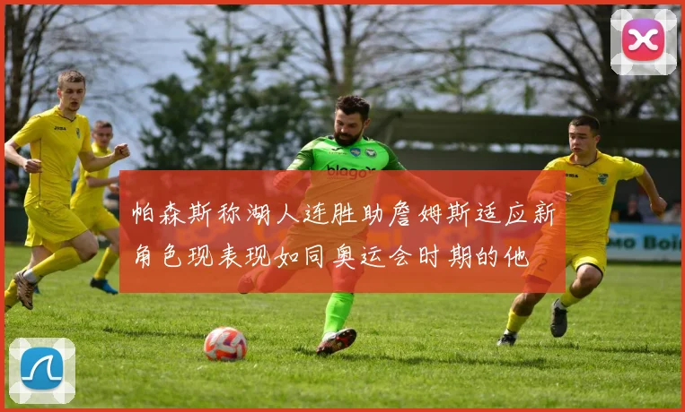 帕森斯称湖人连胜助詹姆斯适应新角色现表现如同奥运会时期的他