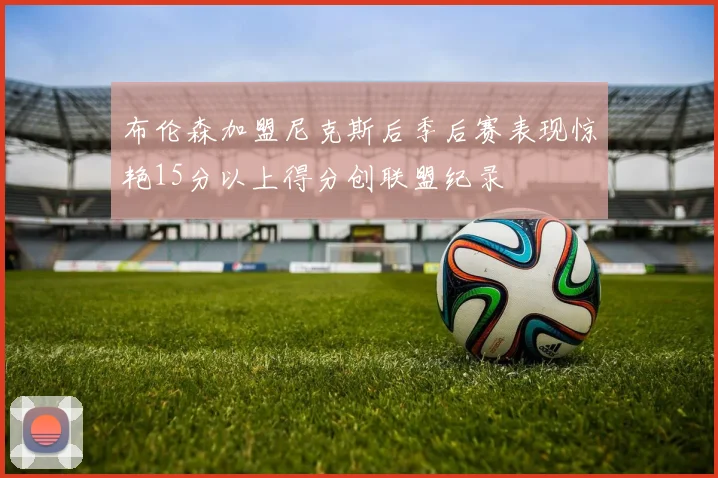 布伦森加盟尼克斯后季后赛表现惊艳15分以上得分创联盟纪录