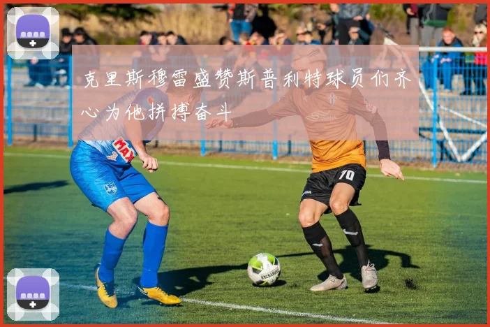 克里斯穆雷盛赞斯普利特球员们齐心为他拼搏奋斗