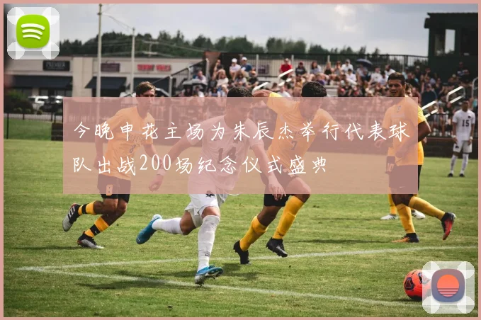 今晚申花主场为朱辰杰举行代表球队出战200场纪念仪式盛典