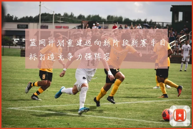 篮网计划重建迈向新阶段新赛季目标打造竞争力强阵容