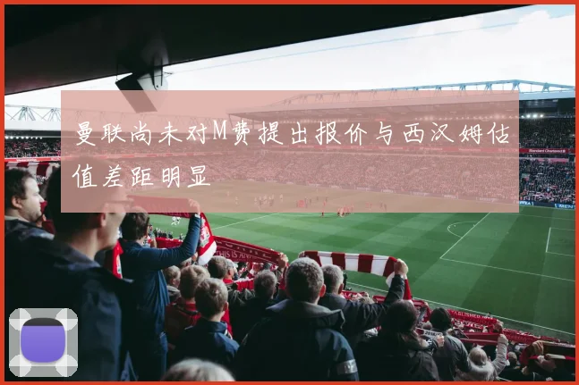 曼联尚未对M费提出报价与西汉姆估值差距明显